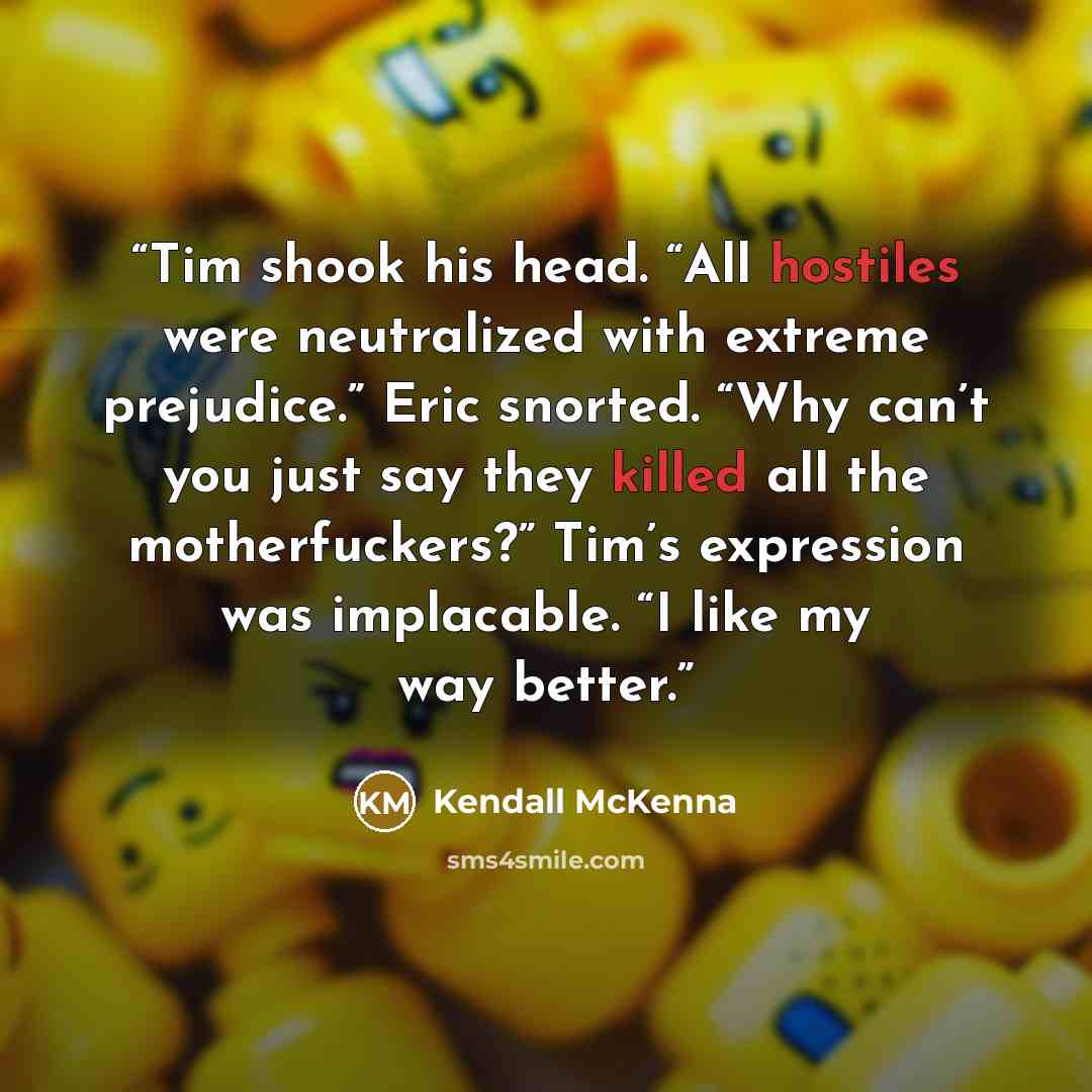 “Tim shook his head. “All hostiles were neutralized with extreme prejudice.” Eric snorted. “Why can’t you just say they killed all the motherfuckers?” Tim’s expression was implacable. “I like my way better.” quote by Kendall McKenna