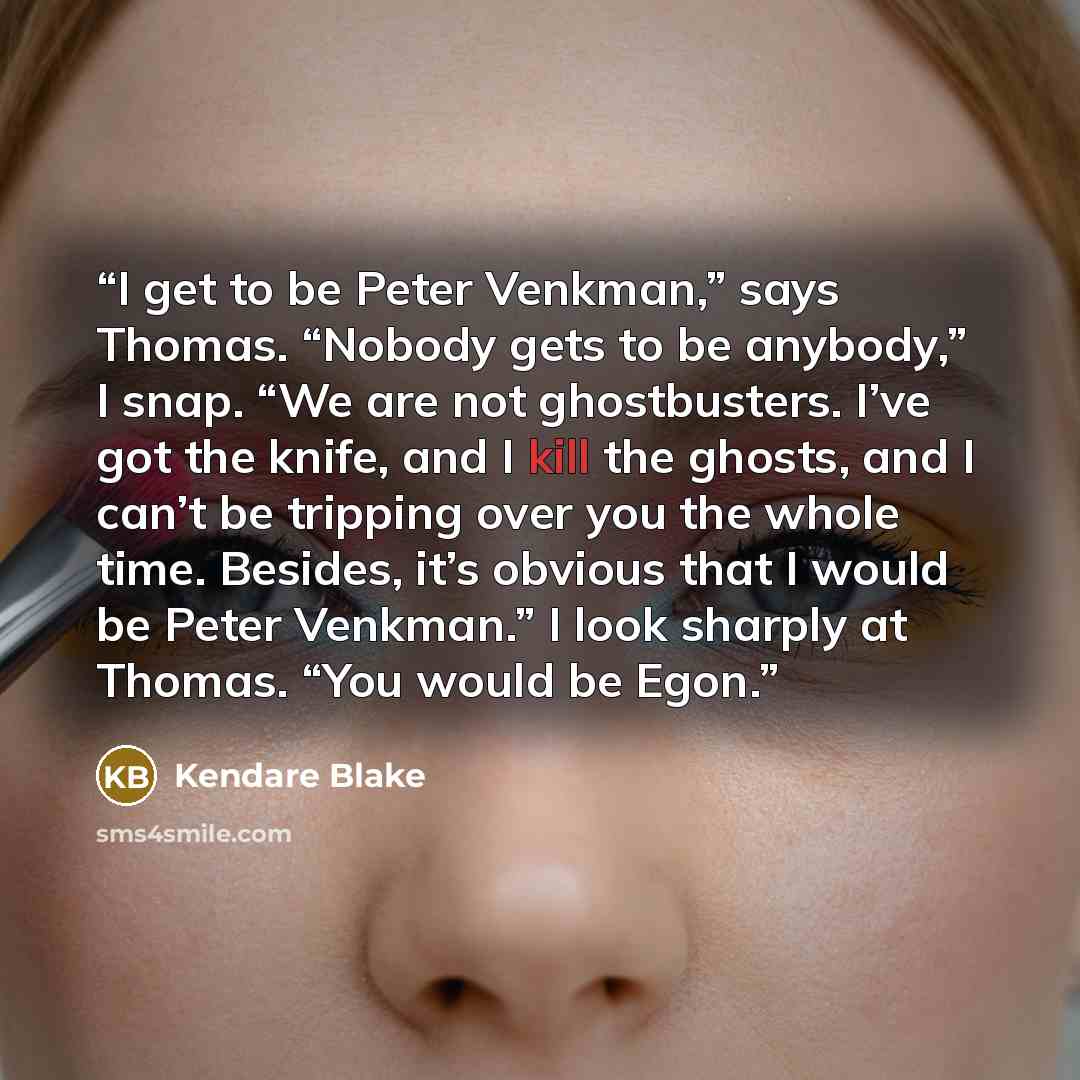 “I get to be Peter Venkman,” says Thomas. “Nobody gets to be anybody,” I snap. “We are not ghostbusters. I’ve got the knife, and I kill the ghosts, and I can’t be tripping over you the whole time. Besides, it’s obvious that I would be Peter Venkman.” I look sharply at Thomas. “You would be Egon.” quote by Kendare Blake