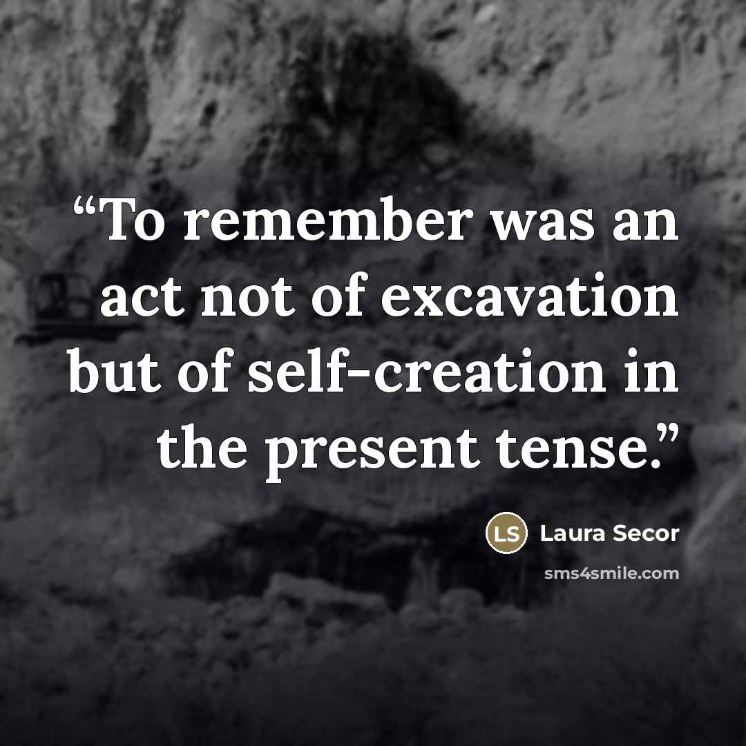 “To remember was an act not of excavation but of self-creation in the present tense.” quote by Laura Secor