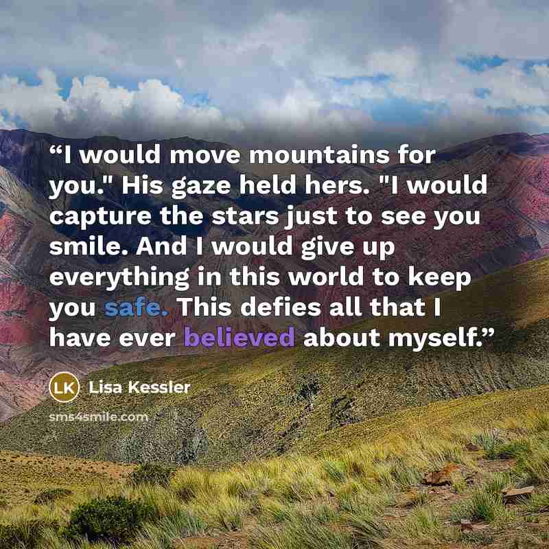 “I would move mountains for you." His gaze held hers. "I would capture the stars just to see you smile. And I would give up everything in this world to keep you safe. This defies all that I have ever believed about myself.” quote by Lisa Kessler