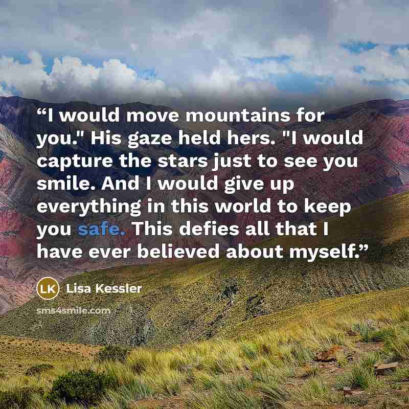 “I would move mountains for you." His gaze held hers. "I would capture the stars just to see you smile. And I would give up everything in this world to keep you safe. This defies all that I have ever believed about myself.” quote by Lisa Kessler