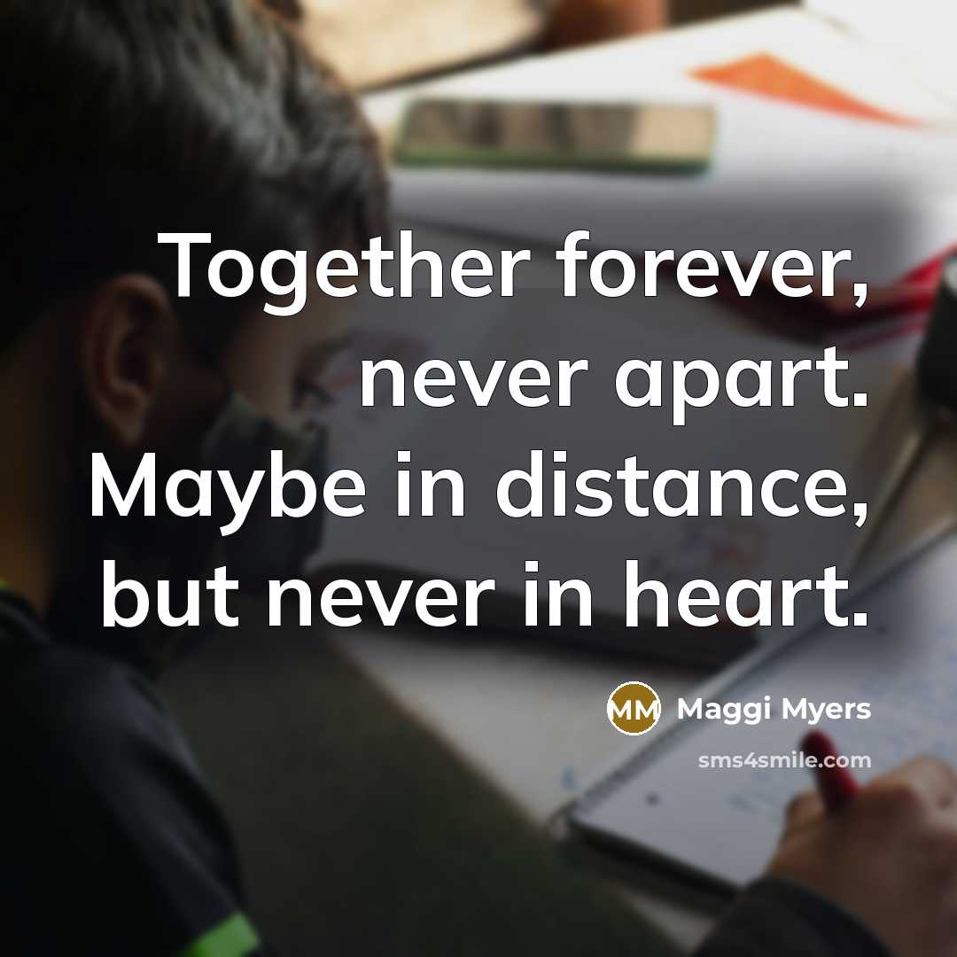 “Together forever, never apart. Maybe in distance, but never in heart.” quote by Maggi Myers