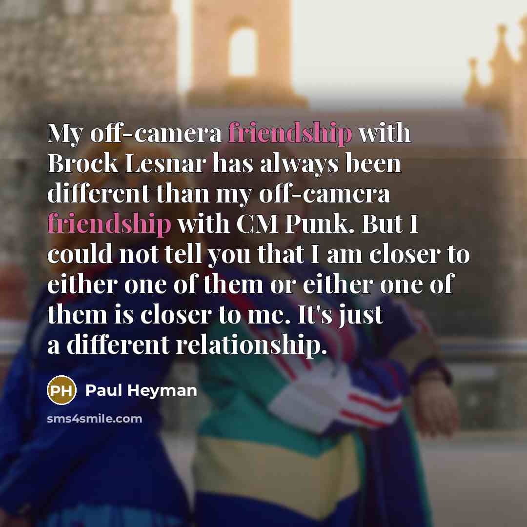 “My off-camera friendship with Brock Lesnar has always been different than my off-camera friendship with CM Punk. But I could not tell you that I am closer to either one of them or either one of them is closer to me. It's just a different relationship.” quote by Paul Heyman
