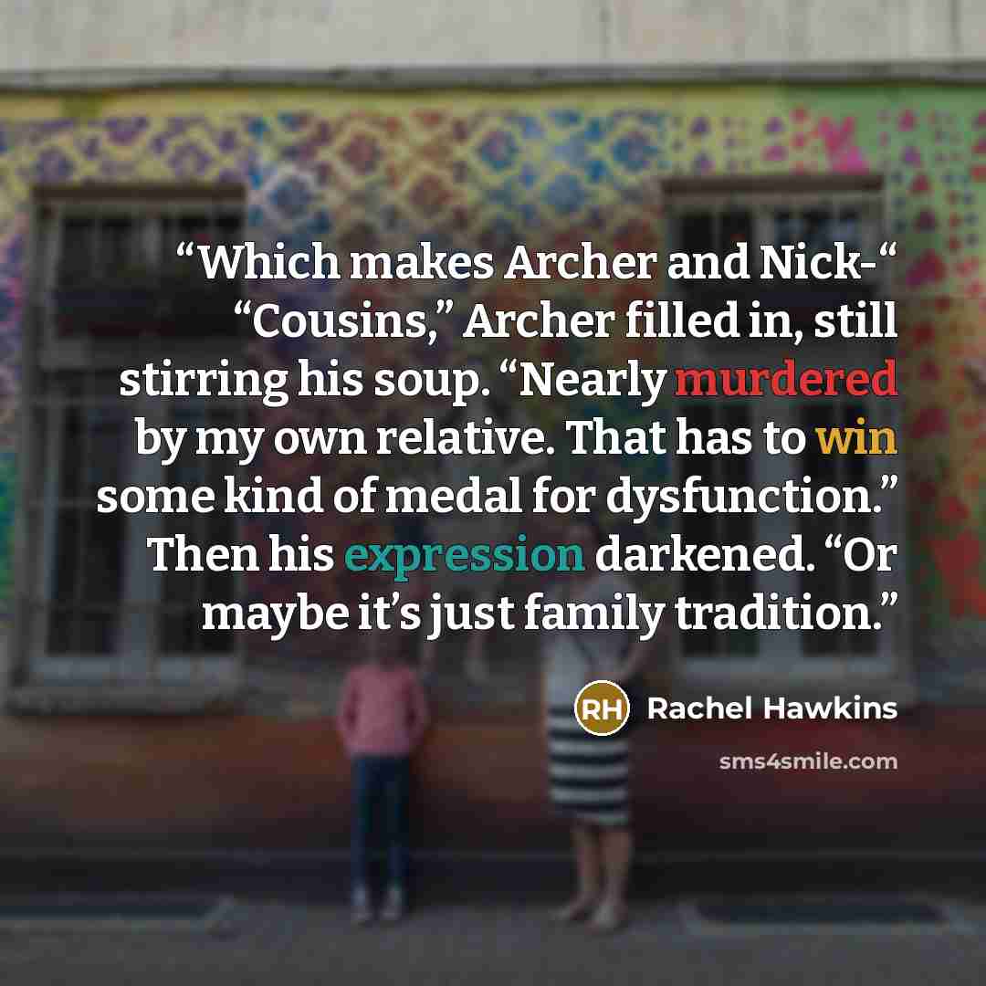“Which makes Archer and Nick-“ “Cousins,” Archer filled in, still stirring his soup. “Nearly murdered by my own relative. That has to win some kind of medal for dysfunction.” Then his expression darkened. “Or maybe it’s just family tradition.” quote by Rachel Hawkins