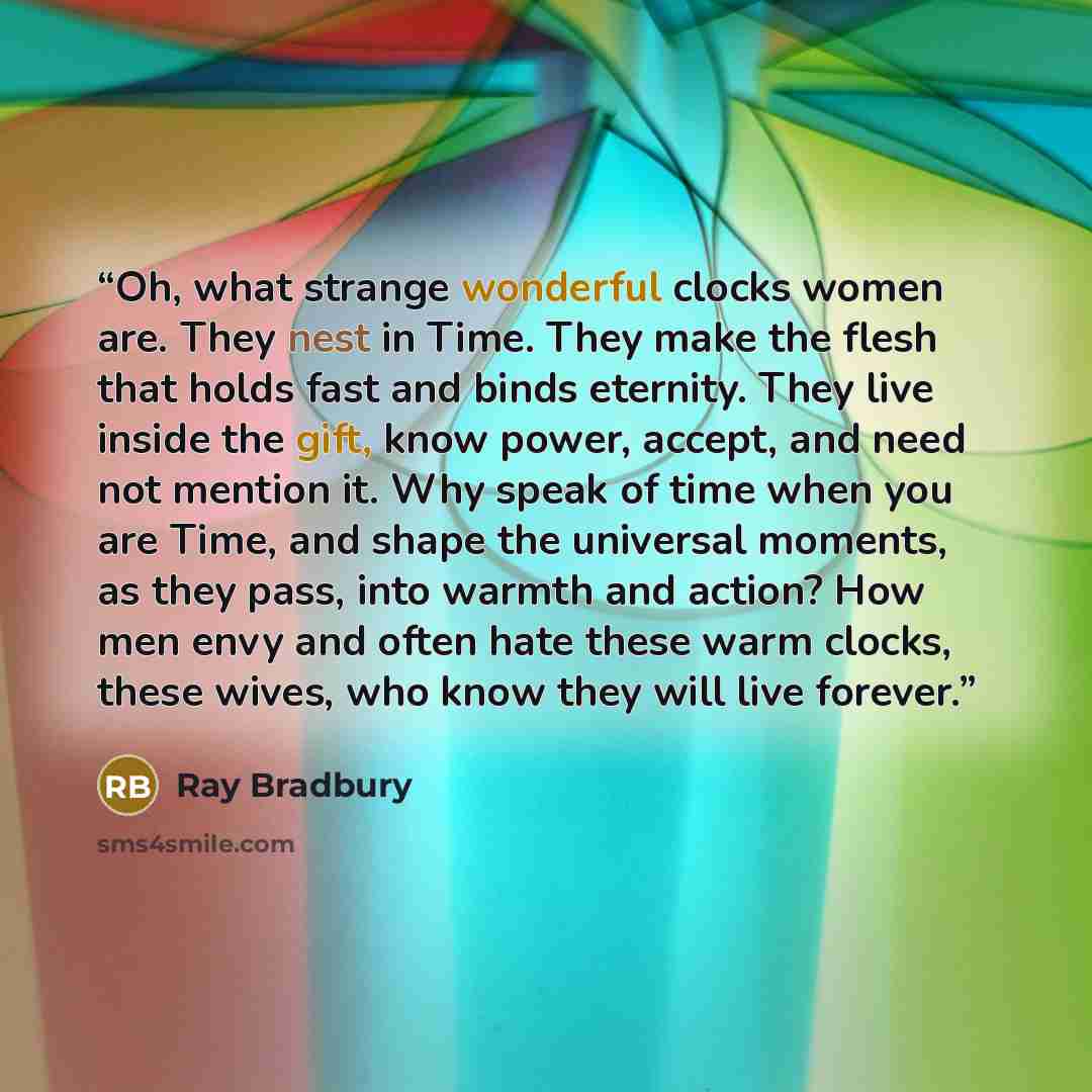 “Oh, what strange wonderful clocks women are. They nest in Time. They make the flesh that holds fast and binds eternity. They live inside the gift, know power, accept, and need not mention it. Why speak of time when you are Time, and shape the universal moments, as they pass, into warmth and…” quote by Ray Bradbury