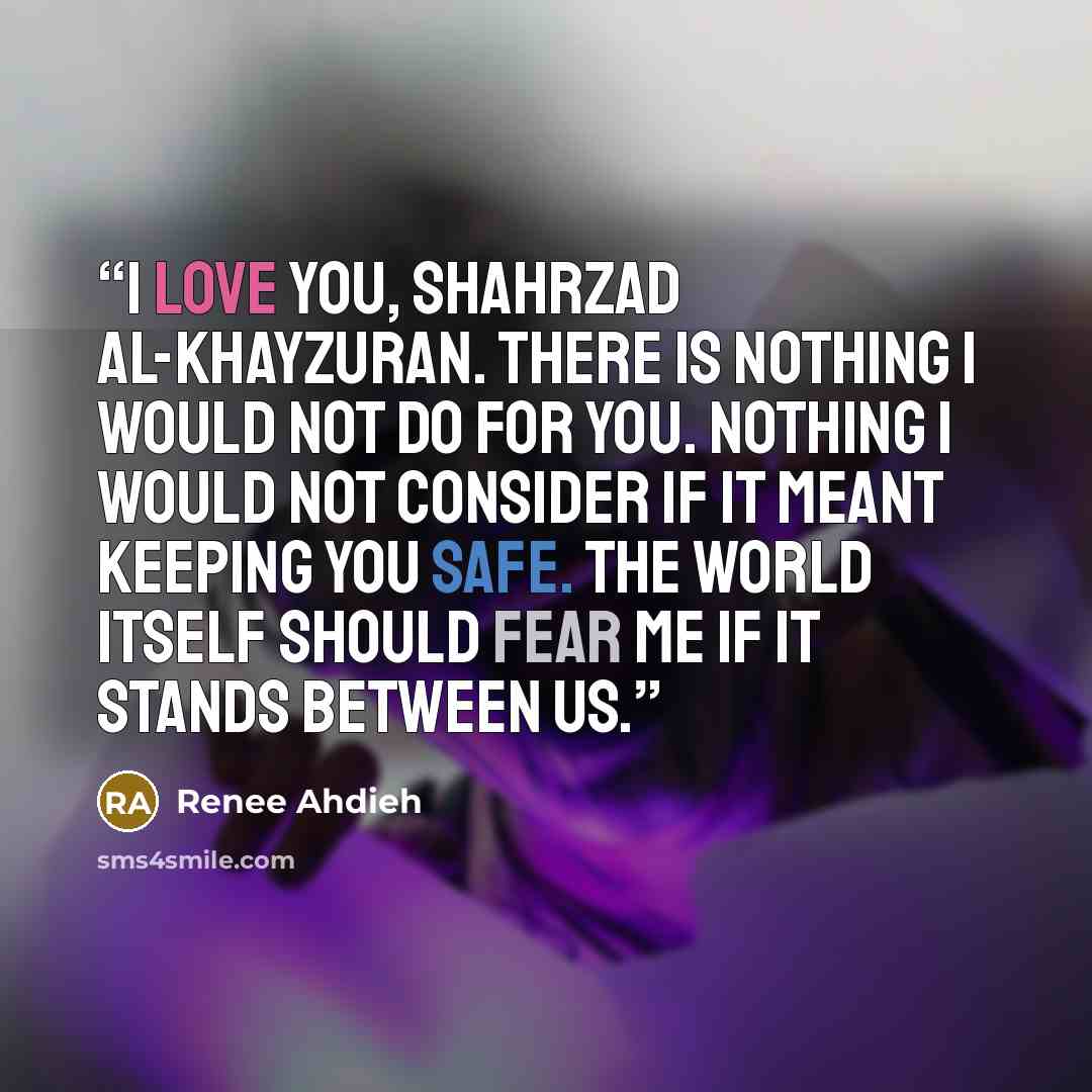 “I love you, Shahrzad al-Khayzuran. There is nothing I would not do for you. Nothing I would not consider if it meant keeping you safe. The world itself should fear me if it stands between us.” quote by Renee Ahdieh