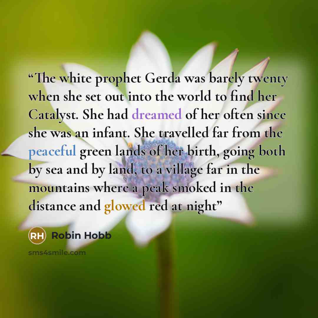 “The white prophet Gerda was barely twenty when she set out into the world to find her Catalyst. She had dreamed of her often since she was an infant. She travelled far from the peaceful green lands of her birth, going both by sea and by land, to a village far in the mountains where a peak smoked…” quote by Robin Hobb
