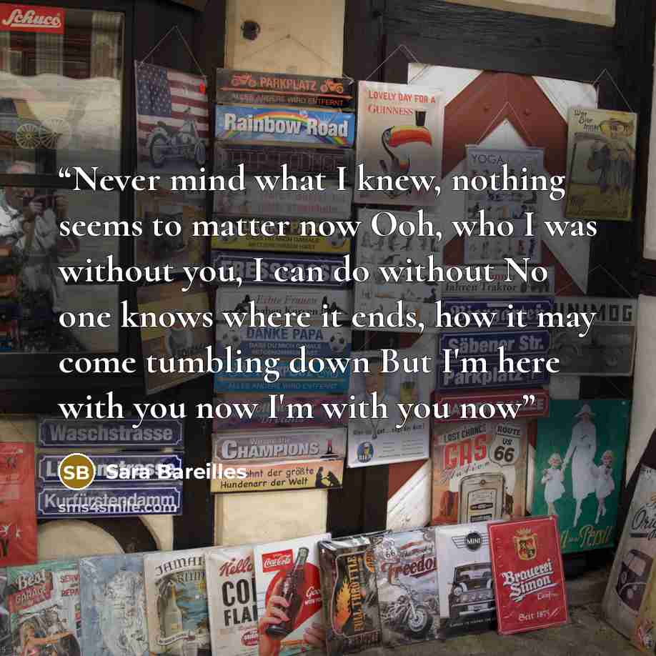 “Never mind what I knew, nothing seems to matter now Ooh, who I was without you, I can do without No one knows where it ends, how it may come tumbling down But I'm here with you now I'm with you now” quote by Sara Bareilles
