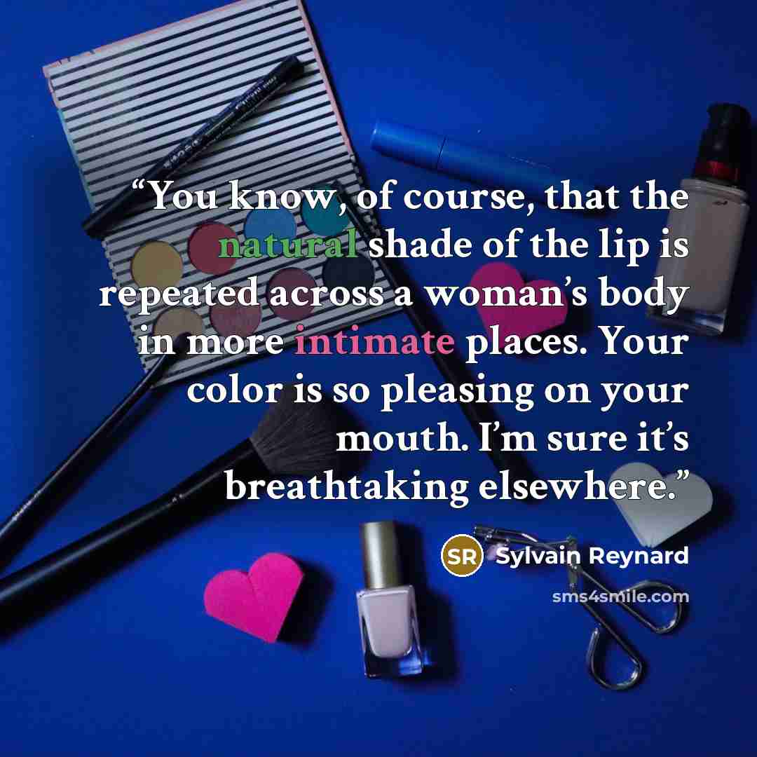 “You know, of course, that the natural shade of the lip is repeated across a woman’s body in more intimate places. Your color is so pleasing on your mouth. I’m sure it’s breathtaking elsewhere.” quote by Sylvain Reynard