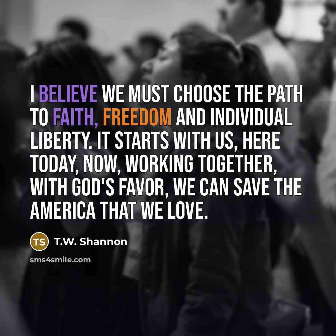 “I believe we must choose the path to faith, freedom and individual liberty. It starts with us, here today, now, Working together, with God's favor, we can save the America that we love.” quote by T.W. Shannon