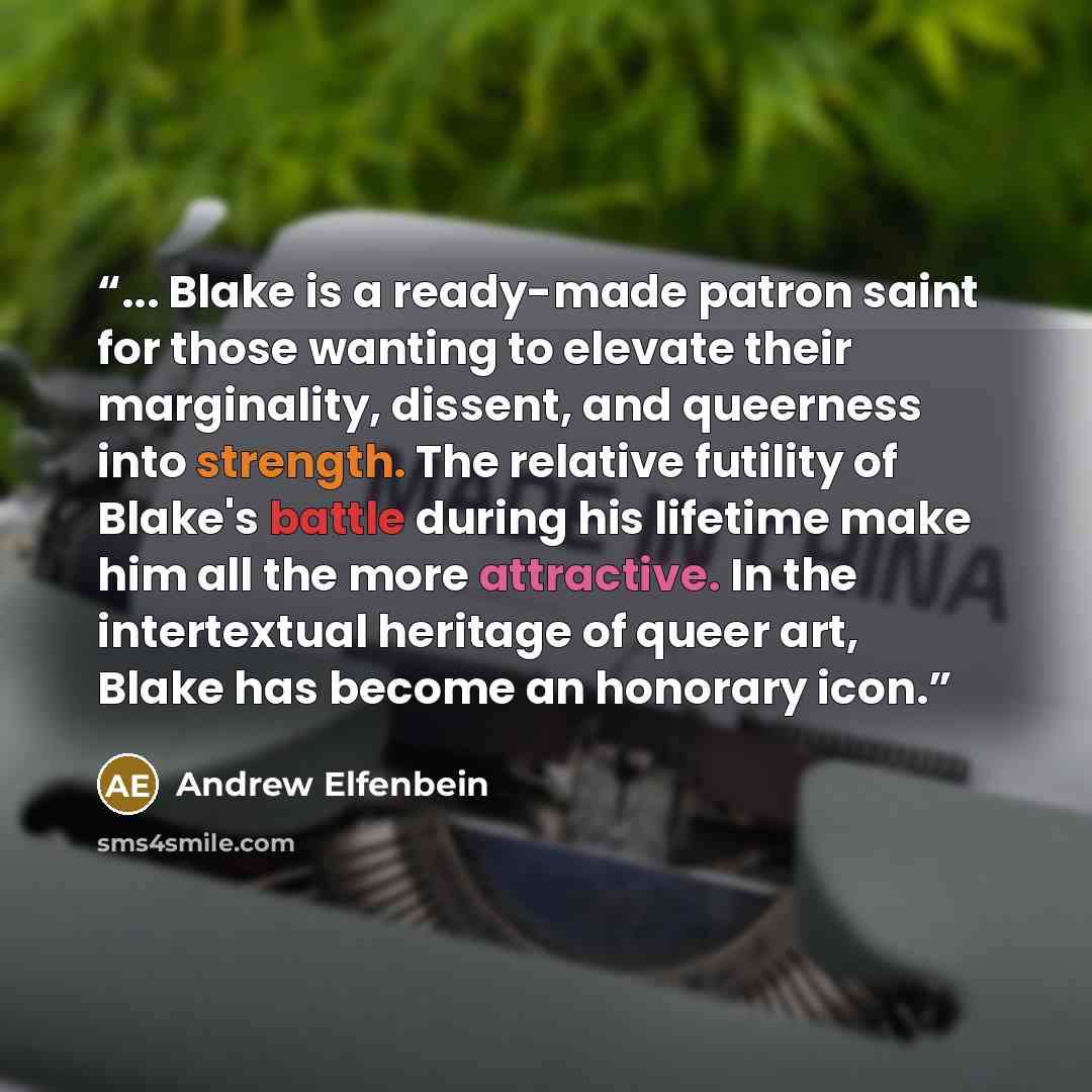 “... Blake is a ready-made patron saint for those wanting to elevate their marginality, dissent, and queerness into strength. The relative futility of Blake's battle during his lifetime make him all the more attractive. In the intertextual heritage of queer art, Blake has become an honorary icon.” quote by Andrew Elfenbein