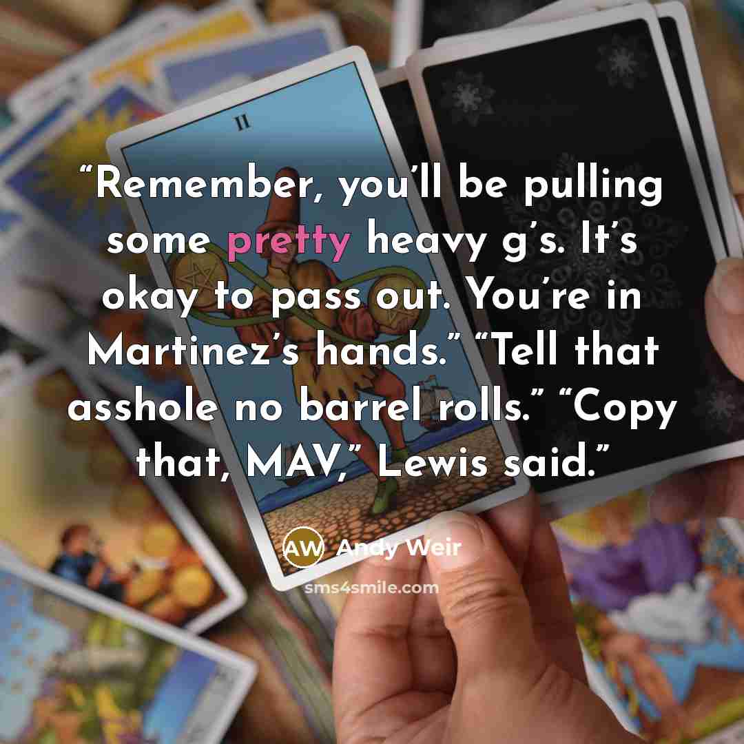 “Remember, you’ll be pulling some pretty heavy g’s. It’s okay to pass out. You’re in Martinez’s hands.” “Tell that asshole no barrel rolls.” “Copy that, MAV,” Lewis said.” quote by Andy Weir
