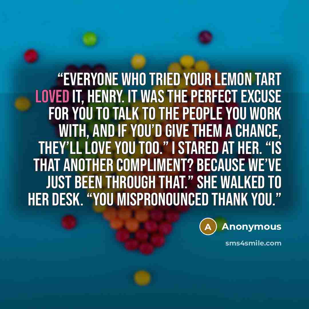 “Everyone who tried your lemon tart loved it, Henry. It was the perfect excuse for you to talk to the people you work with, and if you’d give them a chance, they’ll love you too.” I stared at her. “Is that another compliment? Because we’ve just been through that.” She walked to her desk. “You…” quote by Anonymous