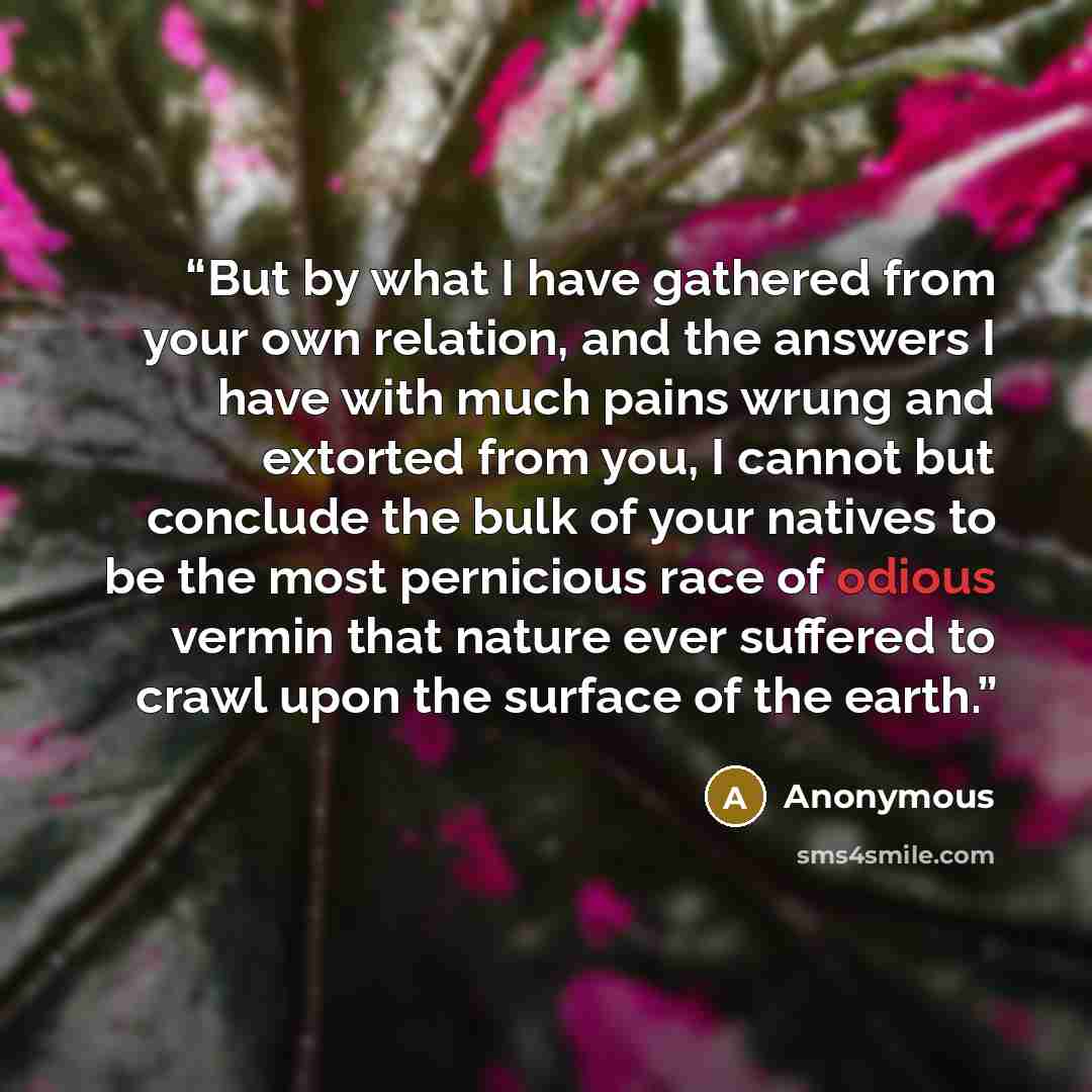 “But by what I have gathered from your own relation, and the answers I have with much pains wrung and extorted from you, I cannot but conclude the bulk of your natives to be the most pernicious race of odious vermin that nature ever suffered to crawl upon the surface of the earth.” quote by Anonymous