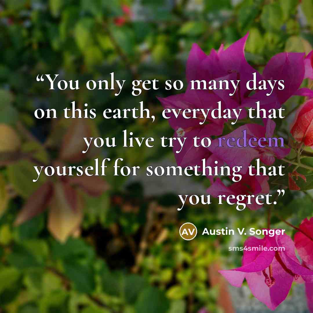 “You only get so many days on this earth, everyday that you live try to redeem yourself for something that you regret.” quote by Austin V. Songer
