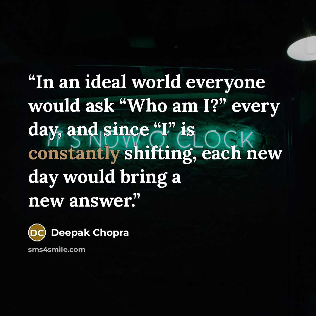 “In an ideal world everyone would ask “Who am I?” every day, and since “I” is constantly shifting, each new day would bring a new answer.” quote by Deepak Chopra