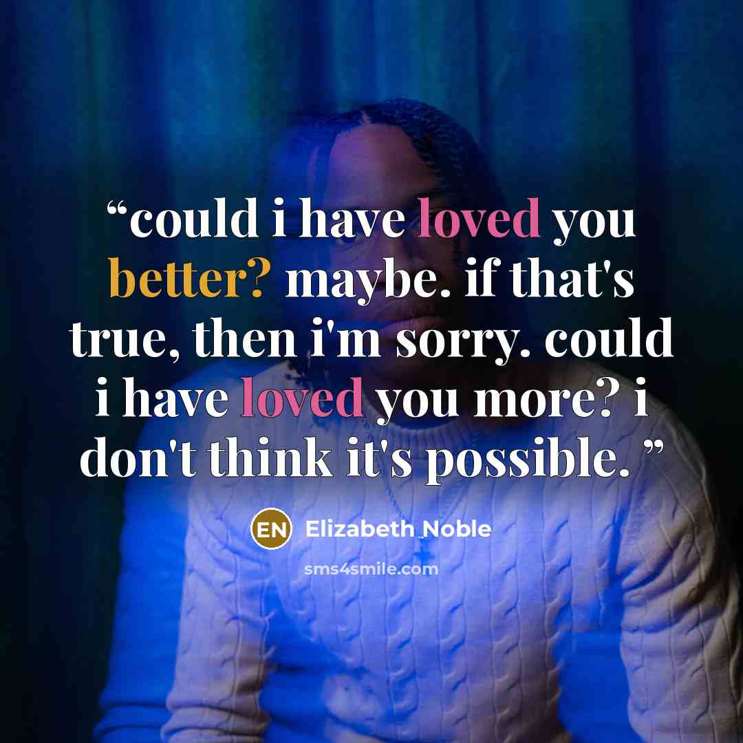 “could i have loved you better? maybe. if that's true, then i'm sorry. could i have loved you more? i don't think it's possible.” quote by Elizabeth Noble