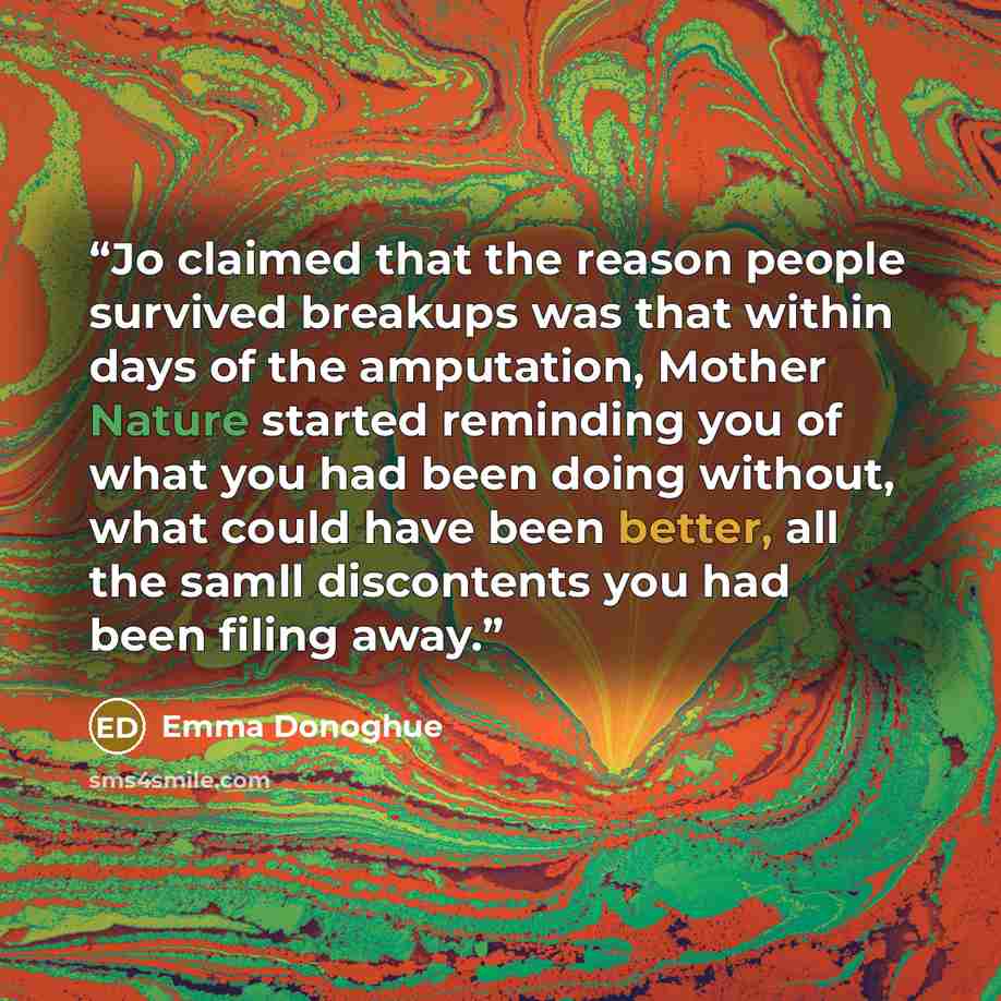 “Jo claimed that the reason people survived breakups was that within days of the amputation, Mother Nature started reminding you of what you had been doing without, what could have been better, all the samll discontents you had been filing away.” quote by Emma Donoghue