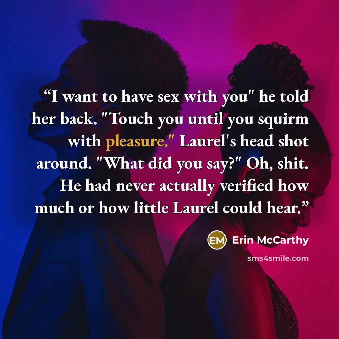 “I want to have sex with you" he told her back. "Touch you until you squirm with pleasure." Laurel's head shot around. "What did you say?" Oh, shit. He had never actually verified how much or how little Laurel could hear.” quote by Erin McCarthy