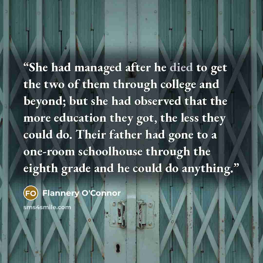 “She had managed after he died to get the two of them through college and beyond; but she had observed that the more education they got, the less they could do. Their father had gone to a one-room schoolhouse through the eighth grade and he could do anything.” quote by Flannery O'Connor