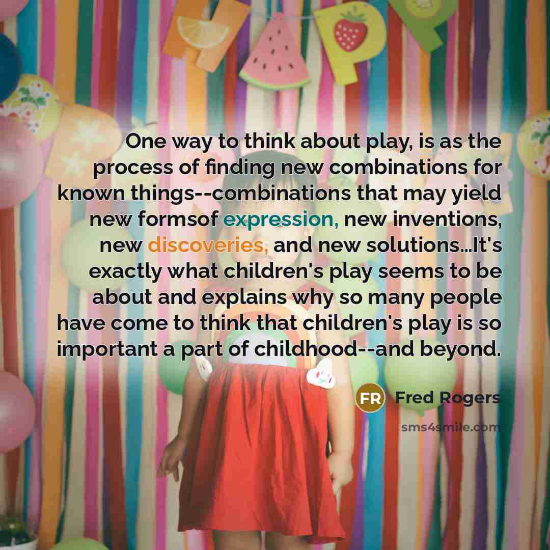 “One way to think about play, is as the process of finding new combinations for known things--combinations that may yield new formsof expression, new inventions, new discoveries, and new solutions…It's exactly what children's play seems to be about and explains why so many people have come to think…” quote by Fred Rogers