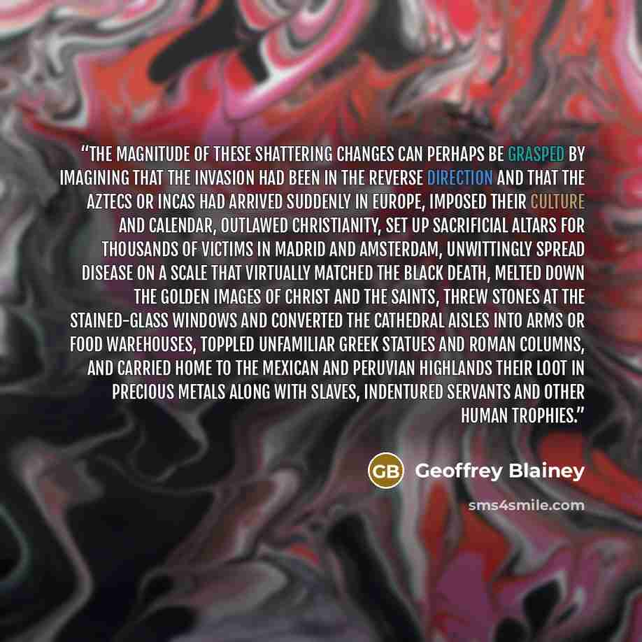 “The magnitude of these shattering changes can perhaps be grasped by imagining that the invasion had been in the reverse direction and that the Aztecs or Incas had arrived suddenly in Europe, imposed their culture and calendar, outlawed Christianity, set up sacrificial altars for thousands of…” quote by Geoffrey Blainey