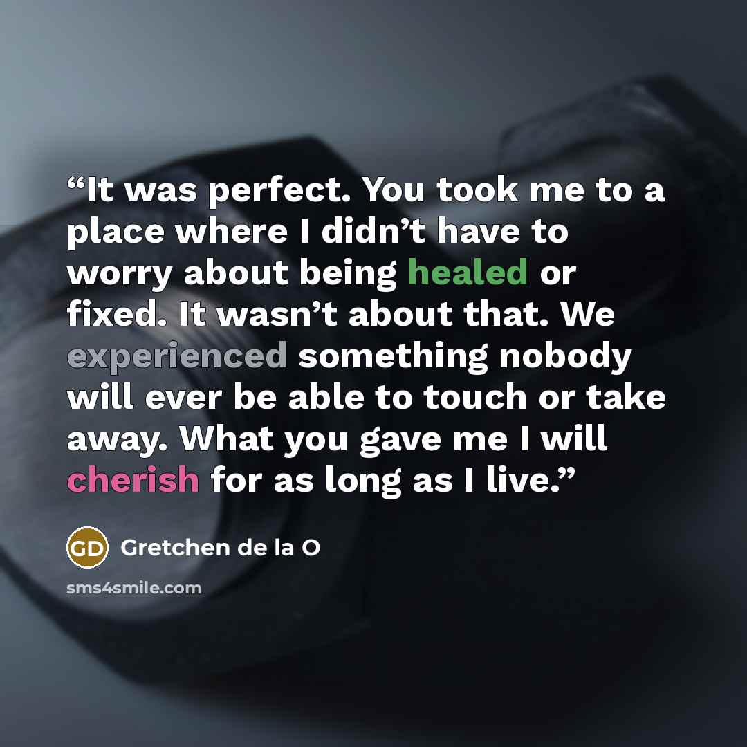 “It was perfect. You took me to a place where I didn’t have to worry about being healed or fixed. It wasn’t about that. We experienced something nobody will ever be able to touch or take away. What you gave me I will cherish for as long as I live.” quote by Gretchen de la O
