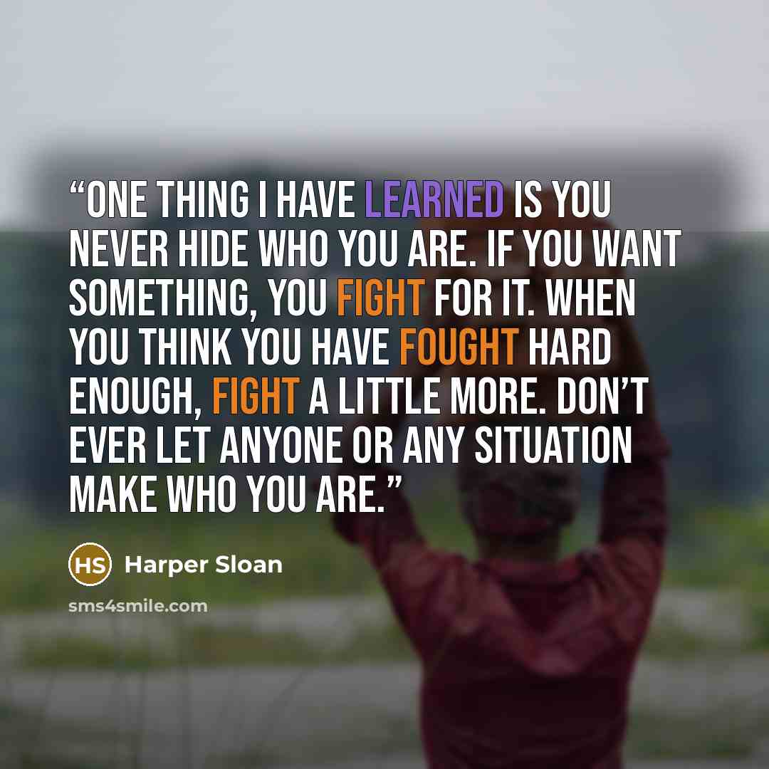 “One thing I have learned is you never hide who you are. If you want something, you fight for it. When you think you have fought hard enough, fight a little more. Don’t ever let anyone or any situation make who you are.” quote by Harper Sloan