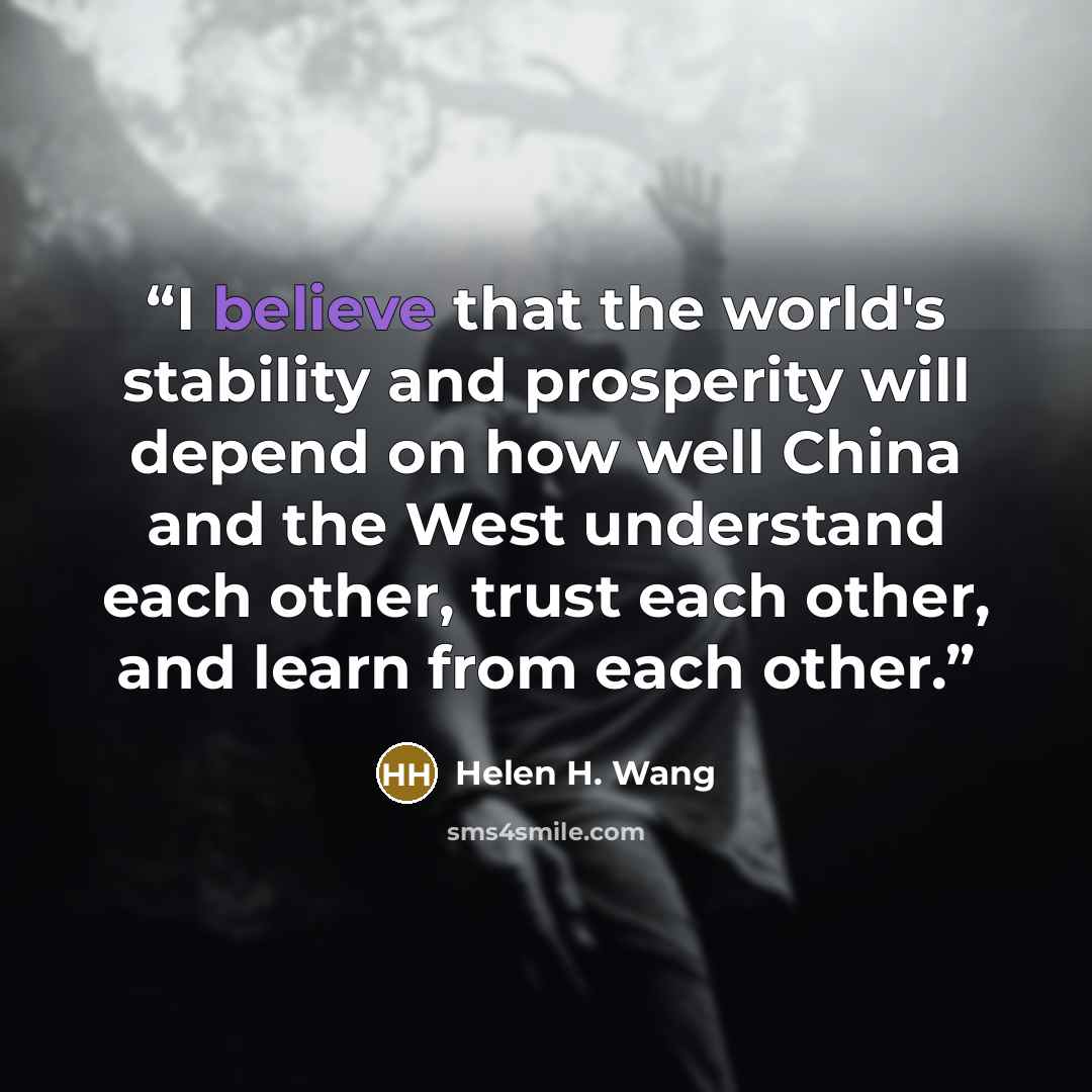 “I believe that the world's stability and prosperity will depend on how well China and the West understand each other, trust each other, and learn from each other.” quote by Helen H. Wang