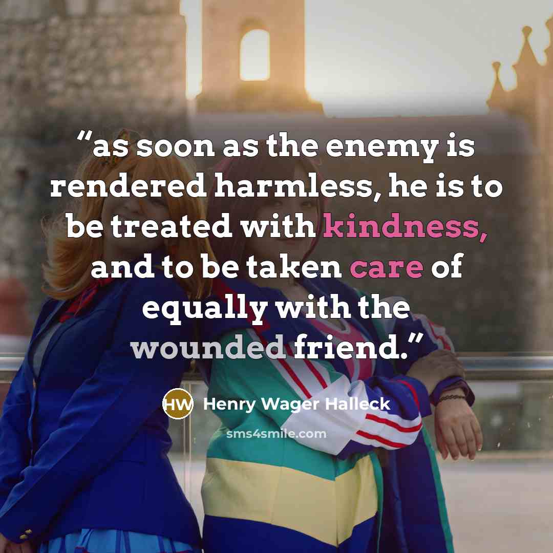 “as soon as the enemy is rendered harmless, he is to be treated with kindness, and to be taken care of equally with the wounded friend.” quote by Henry Wager Halleck