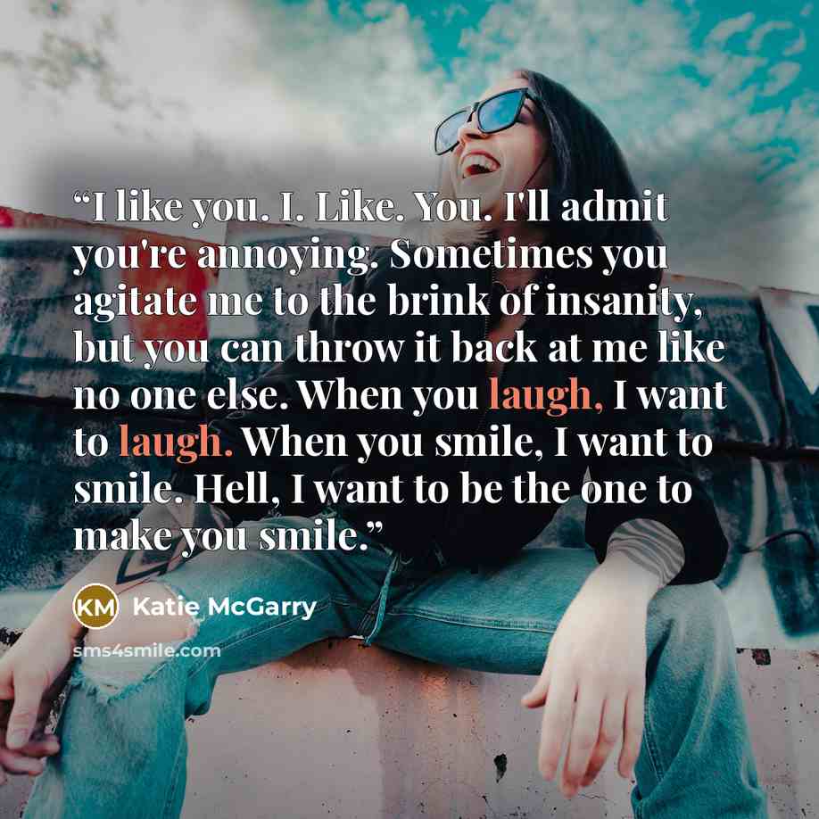 “I like you. I. Like. You. I'll admit you're annoying. Sometimes you agitate me to the brink of insanity, but you can throw it back at me like no one else. When you laugh, I want to laugh. When you smile, I want to smile. Hell, I want to be the one to make you smile.” quote by Katie McGarry