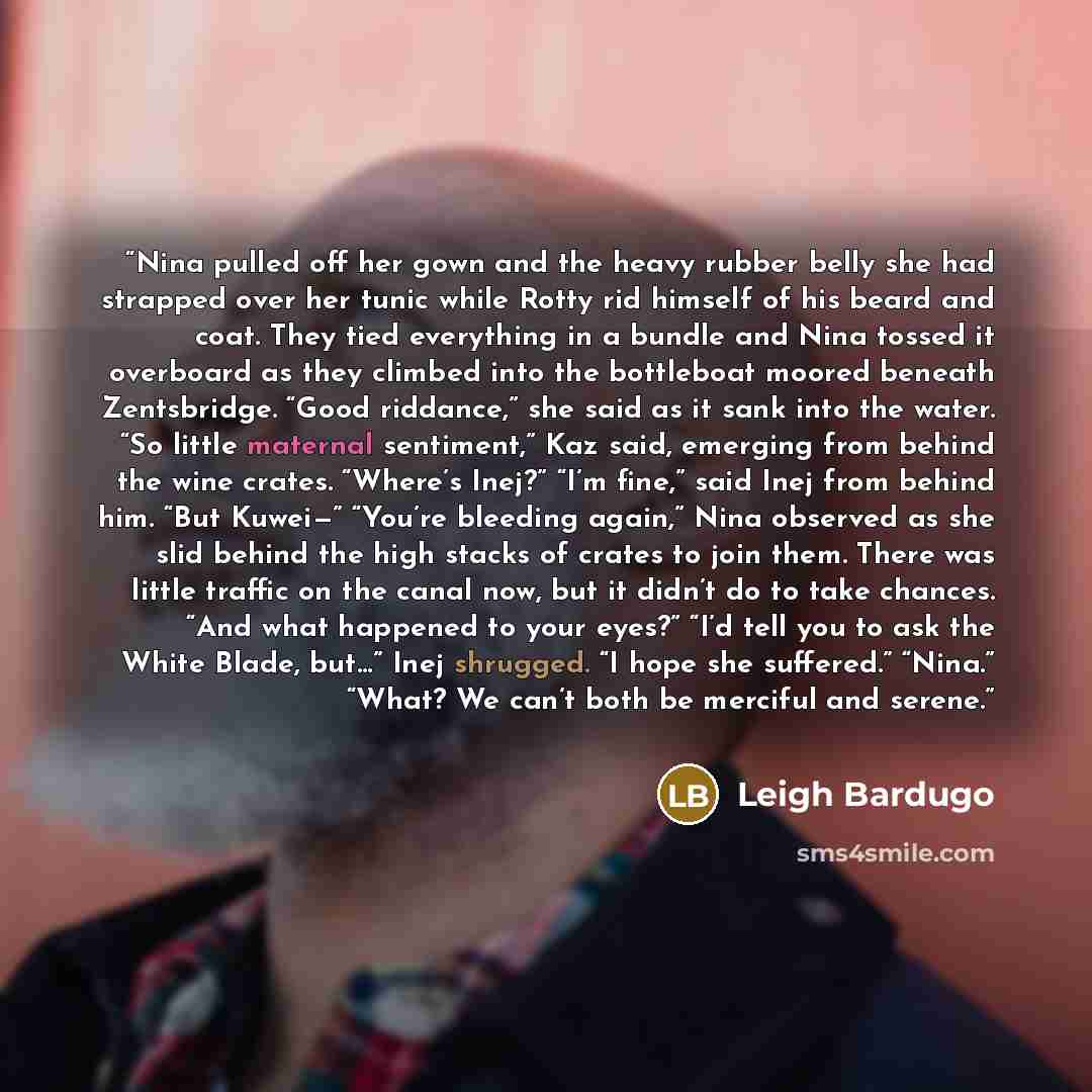 “Nina pulled off her gown and the heavy rubber belly she had strapped over her tunic while Rotty rid himself of his beard and coat. They tied everything in a bundle and Nina tossed it overboard as they climbed into the bottleboat moored beneath Zentsbridge. “Good riddance,” she said as it sank into…” quote by Leigh Bardugo