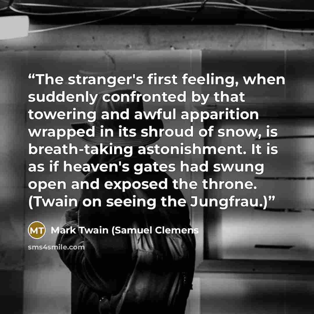 “The stranger's first feeling, when suddenly confronted by that towering and awful apparition wrapped in its shroud of snow, is breath-taking astonishment. It is as if heaven's gates had swung open and exposed the throne. (Twain on seeing the Jungfrau.)” quote by Mark Twain (Samuel Clemens