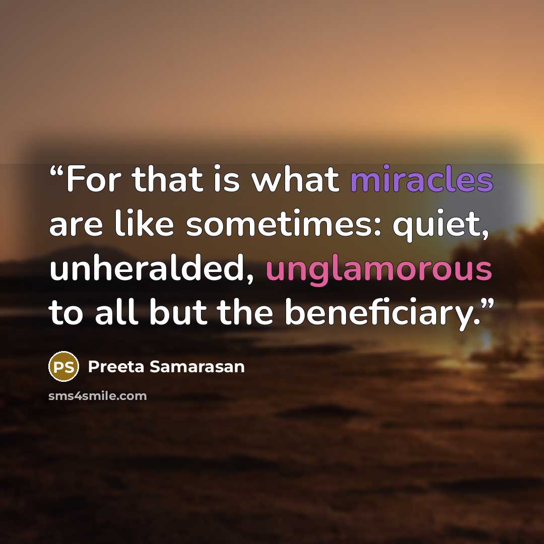 “For that is what miracles are like sometimes: quiet, unheralded, unglamorous to all but the beneficiary.” quote by Preeta Samarasan