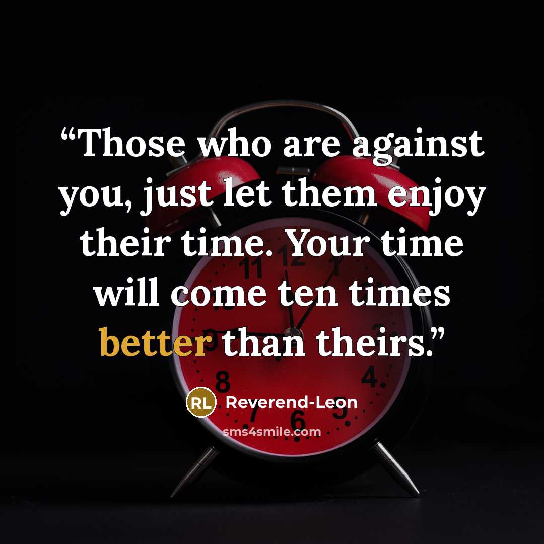 “Those who are against you, just let them enjoy their time. Your time will come ten times better than theirs.” quote by Reverend-Leon