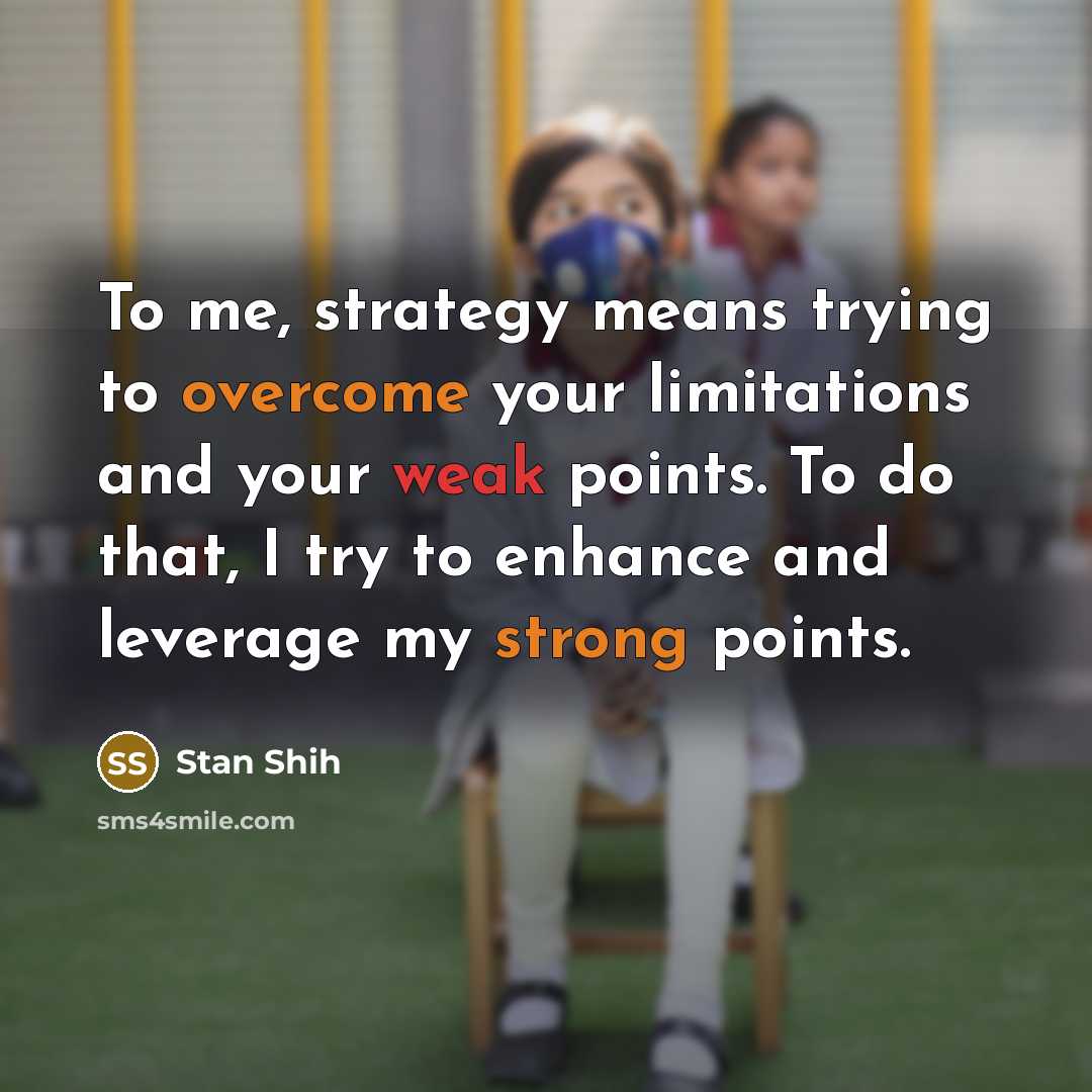 “To me, strategy means trying to overcome your limitations and your weak points. To do that, I try to enhance and leverage my strong points.” quote by Stan Shih