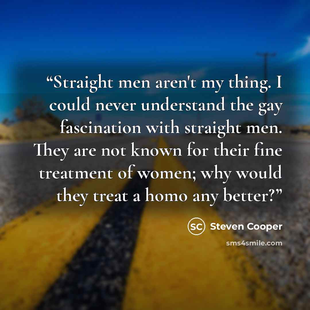 “Straight men aren't my thing. I could never understand the gay fascination with straight men. They are not known for their fine treatment of women; why would they treat a homo any better?” quote by Steven Cooper