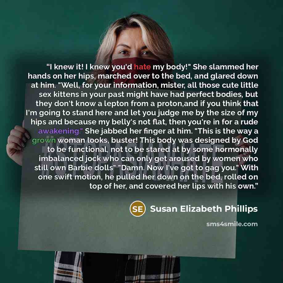 “I knew it! I knew you'd hate my body!" She slammed her hands on her hips, marched over to the bed, and glared down at him. "Well, for your information, mister, all those cute little sex kittens in your past might have had perfect bodies, but they don't know a lepton from a proton,and if you think…” quote by Susan Elizabeth Phillips