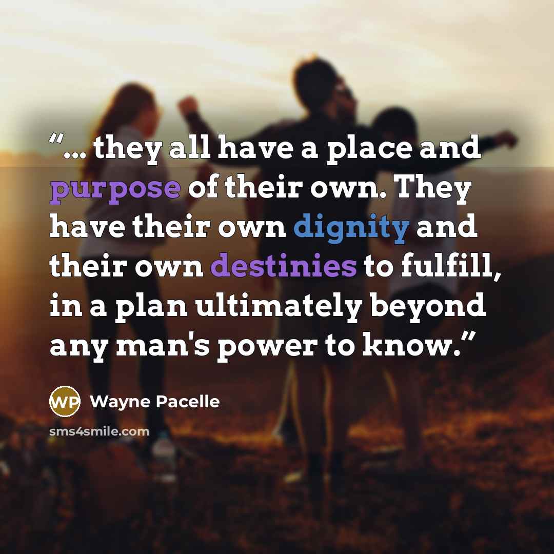 “... they all have a place and purpose of their own. They have their own dignity and their own destinies to fulfill, in a plan ultimately beyond any man's power to know.” quote by Wayne Pacelle
