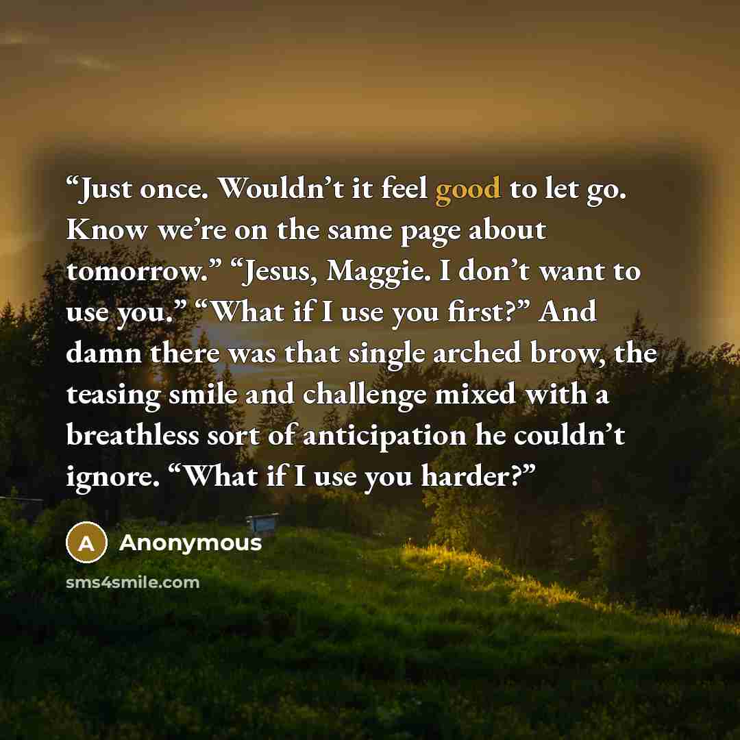 “Just once. Wouldn’t it feel good to let go. Know we’re on the same page about tomorrow.” “Jesus, Maggie. I don’t want to use you.” “What if I use you first?” And damn there was that single arched brow, the teasing smile and challenge mixed with a breathless sort of anticipation he couldn’t ignore…” quote by Anonymous