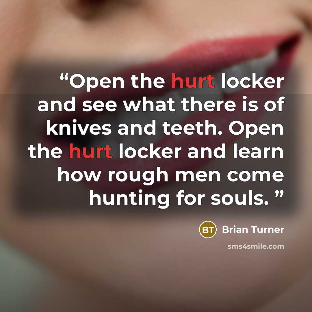 “Open the hurt locker and see what there is of knives and teeth. Open the hurt locker and learn how rough men come hunting for souls.” quote by Brian Turner