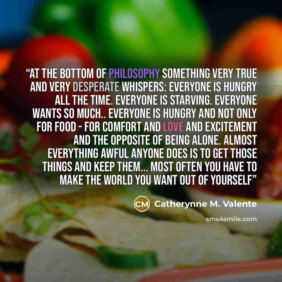 “At the bottom of philosophy something very true and very desperate whispers: Everyone is hungry all the time. Everyone is starving. Everyone wants so much.. Everyone is hungry and not only for food - for comfort and love and excitement and the opposite of being alone. Almost everything awful…” quote by Catherynne M. Valente