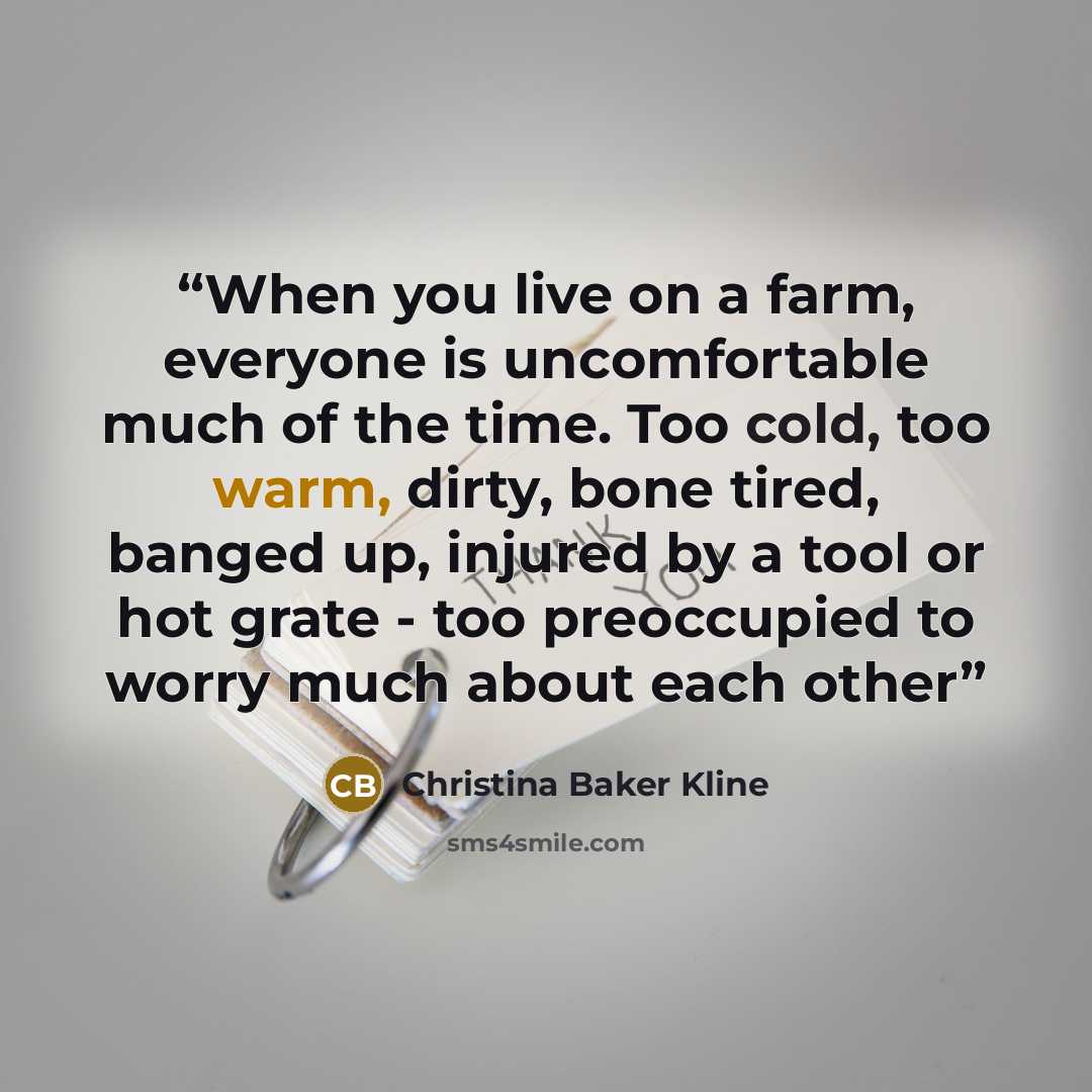 “When you live on a farm, everyone is uncomfortable much of the time. Too cold, too warm, dirty, bone tired, banged up, injured by a tool or hot grate - too preoccupied to worry much about each other” quote by Christina Baker Kline