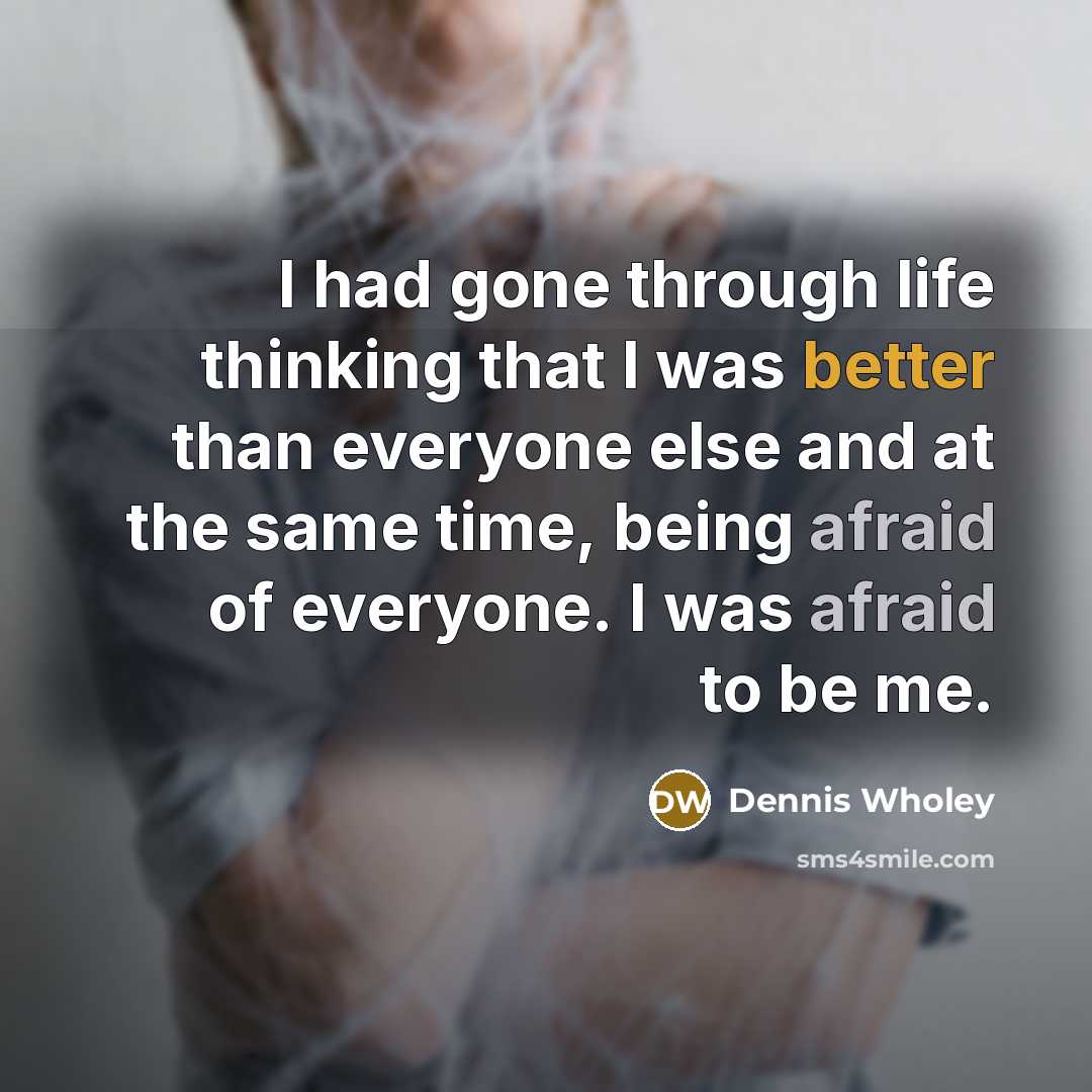 “I had gone through life thinking that I was better than everyone else and at the same time, being afraid of everyone. I was afraid to be me.” quote by Dennis Wholey