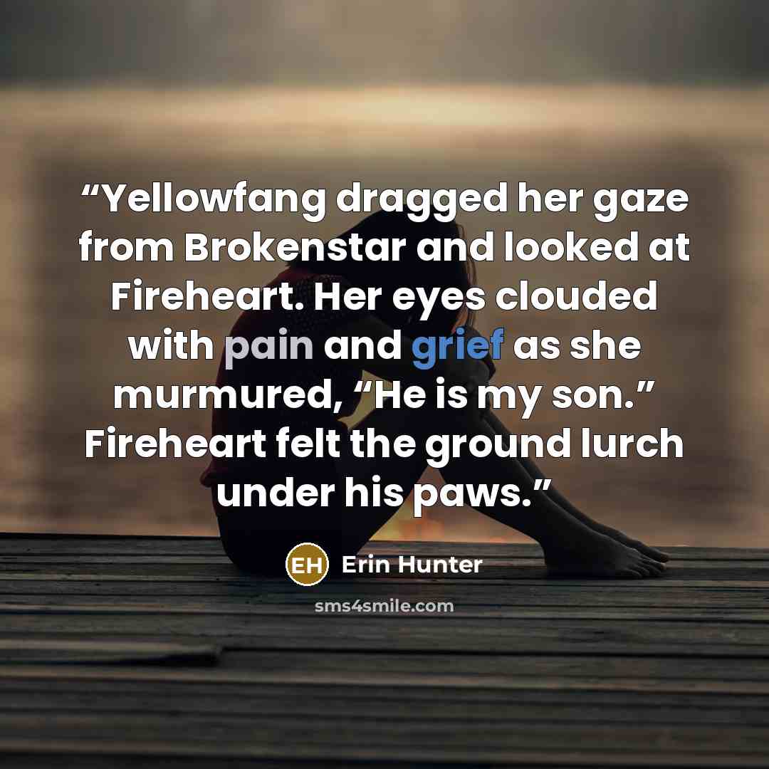 “Yellowfang dragged her gaze from Brokenstar and looked at Fireheart. Her eyes clouded with pain and grief as she murmured, “He is my son.” Fireheart felt the ground lurch under his paws.” quote by Erin Hunter