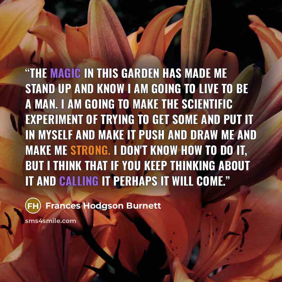 “The magic in this garden has made me stand up and know I am going to live to be a man. I am going to make the scientific experiment of trying to get some and put it in myself and make it push and draw me and make me strong. I don't know how to do it, but I think that if you keep thinking about it…” quote by Frances Hodgson Burnett