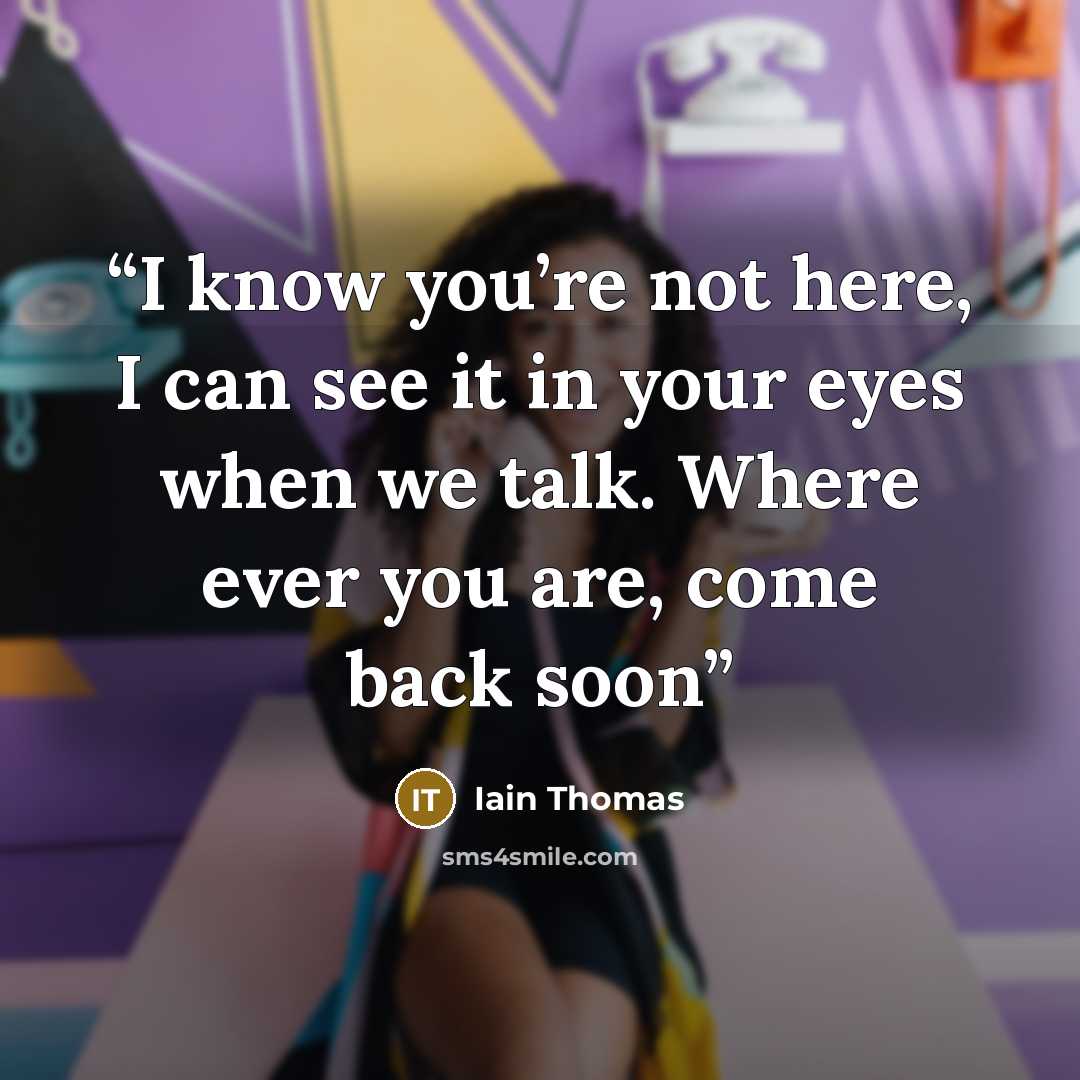 “I know you’re not here, I can see it in your eyes when we talk. Where ever you are, come back soon” quote by Iain Thomas