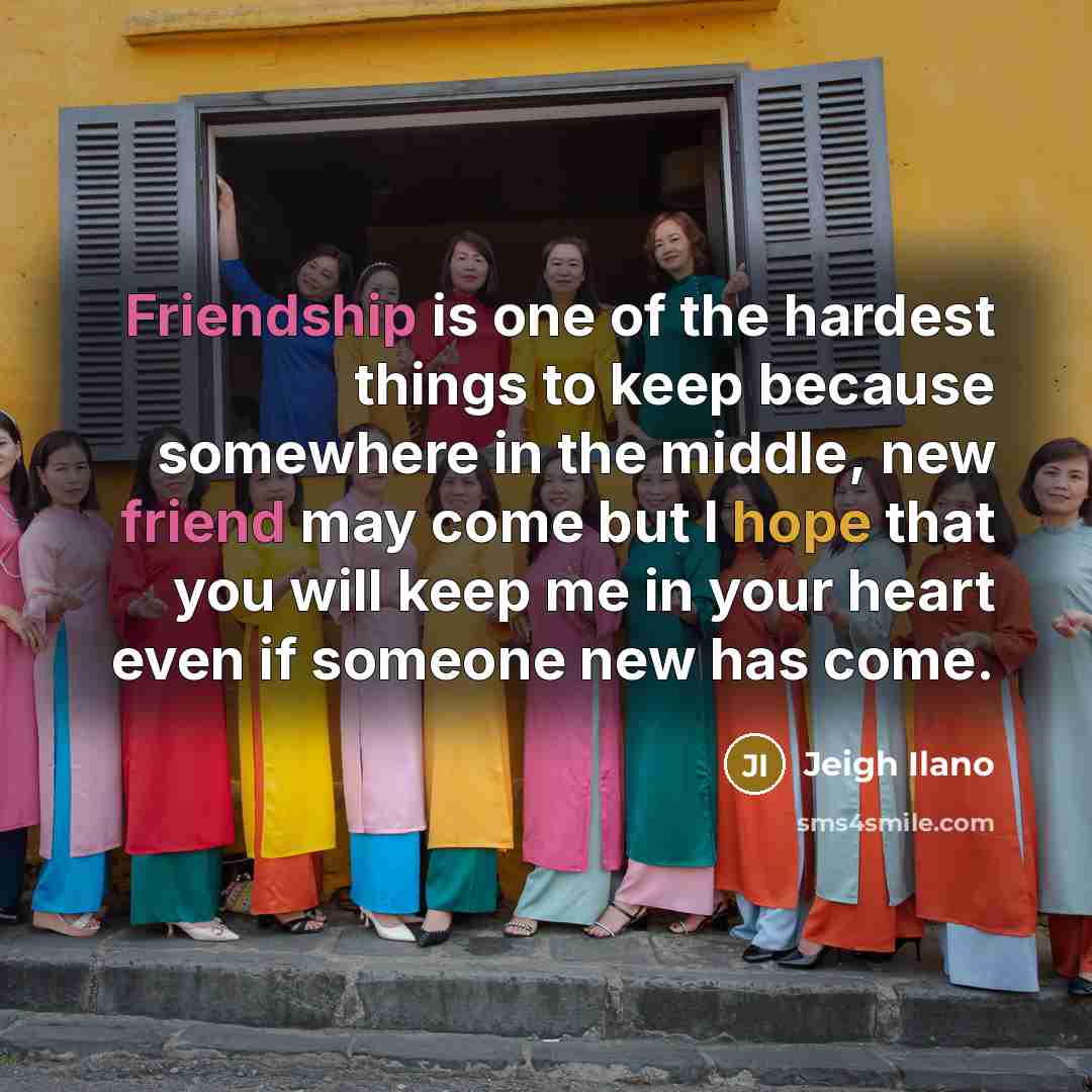 “Friendship is one of the hardest things to keep because somewhere in the middle, new friend may come but I hope that you will keep me in your heart even if someone new has come.” quote by Jeigh Ilano