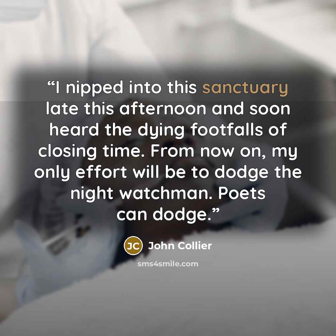 “I nipped into this sanctuary late this afternoon and soon heard the dying footfalls of closing time. From now on, my only effort will be to dodge the night watchman. Poets can dodge.” quote by John Collier