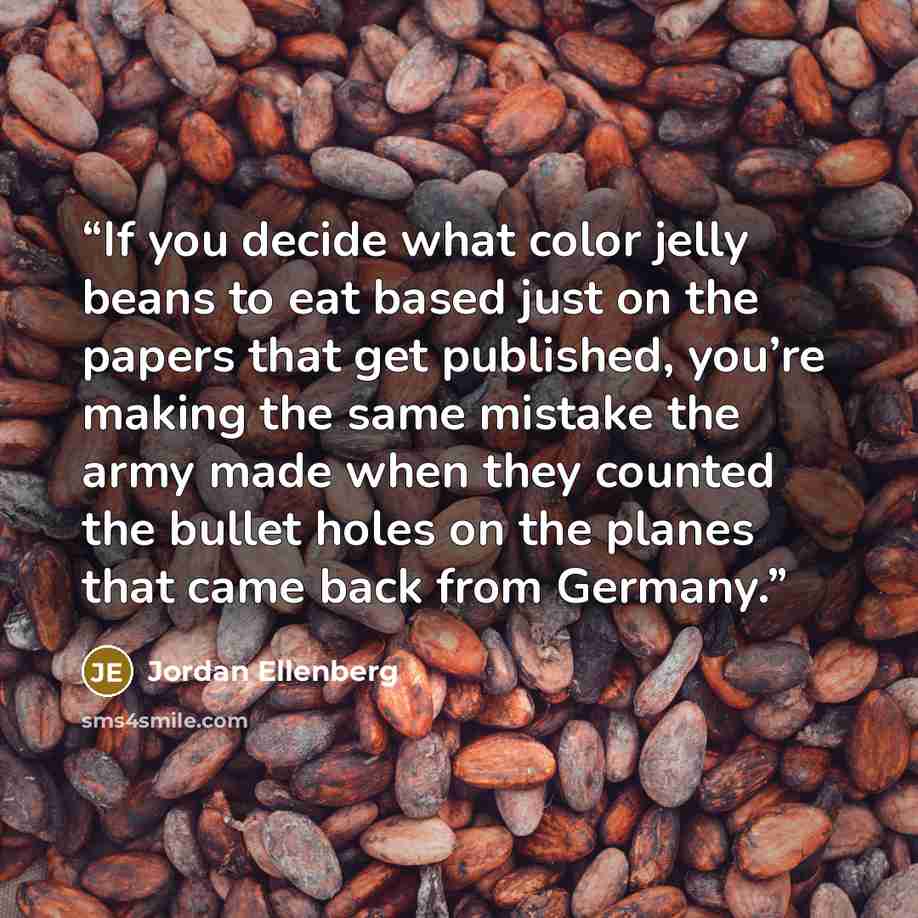 “If you decide what color jelly beans to eat based just on the papers that get published, you’re making the same mistake the army made when they counted the bullet holes on the planes that came back from Germany.” quote by Jordan Ellenberg
